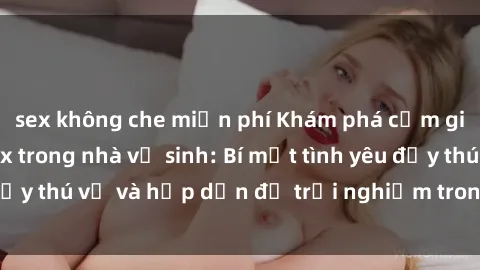 sex không che miễn phí Khám phá cảm giác mới mẻ với sex trong nhà vệ sinh: Bí mật tình yêu đầy thú vị và hấp dẫn để trải nghiệm trong đêm hôm nay!