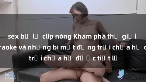 sex bị lộ clip nóng Khám phá thế giới sex quán karaoke và những bí mật động trời chưa hề được tiết lộ