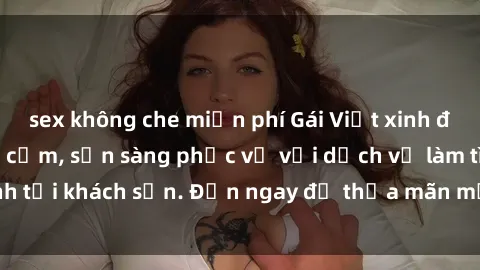 sex không che miễn phí Gái Việt xinh đẹp, nồng nàn tình cảm, sẵn sàng phục vụ với dịch vụ làm tình tại khách sạn. Đến ngay để thỏa mãn mọi khao khát của bạn!