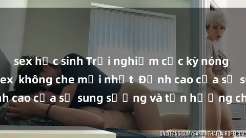 sex học sinh Trải nghiệm cực kỳ nóng bỏng trong phim sex  không che mới nhất  Đỉnh cao của sự sung sướng và tận hưởng chân thật