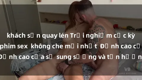 khách sạn quay lén Trải nghiệm cực kỳ nóng bỏng trong phim sex  không che mới nhất  Đỉnh cao của sự sung sướng và tận hưởng chân thật