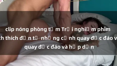 clip nóng phòng tắm Trải nghiệm phim sex : Sự kích thích đến từ những cảnh quay độc đáo và hấp dẫn