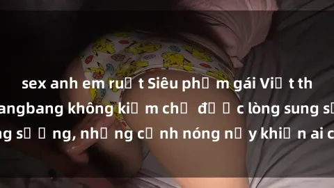 sex anh em ruột Siêu phẩm gái Việt tham gia trong buổi gangbang không kiềm chế được lòng sung sướng, những cảnh nóng nảy khiến ai cũng phải mãn nhãn
