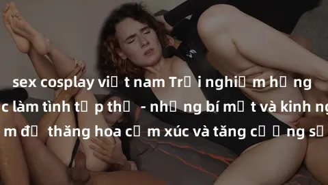 sex cosplay việt nam Trải nghiệm hứng khởi cùng với việc làm tình tập thể - những bí mật và kinh nghiệm để thăng hoa cảm xúc và tăng cường sự gắn kết trong mối quan hệ