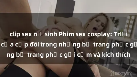 clip sex nữ sinh Phim sex cosplay: Trải nghiệm tuyệt vời của cặp đôi trong những bộ trang phục gợi cảm và kích thích