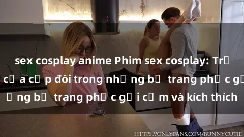 sex cosplay anime Phim sex cosplay: Trải nghiệm tuyệt vời của cặp đôi trong những bộ trang phục gợi cảm và kích thích