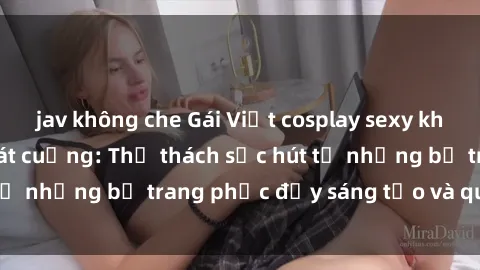 jav không che Gái Việt cosplay sexy khiến fan hâm mộ phát cuồng: Thử thách sức hút từ những bộ trang phục đầy sáng tạo và quyến rũ!