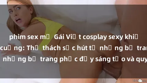 phim sex mỹ Gái Việt cosplay sexy khiến fan hâm mộ phát cuồng: Thử thách sức hút từ những bộ trang phục đầy sáng tạo và quyến rũ!
