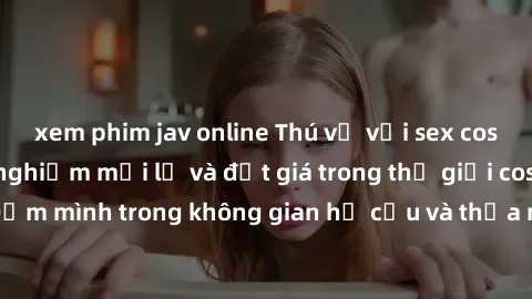 xem phim jav online Thú vị với sex cosplay anime: Trải nghiệm mới lạ và đắt giá trong thế giới cosplay! Đắm mình trong không gian hư cấu và thỏa mãn niềm đam mê của bạn!