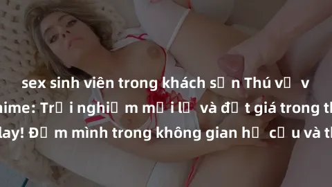 sex sinh viên trong khách sạn Thú vị với sex cosplay anime: Trải nghiệm mới lạ và đắt giá trong thế giới cosplay! Đắm mình trong không gian hư cấu và thỏa mãn niềm đam mê của bạn!