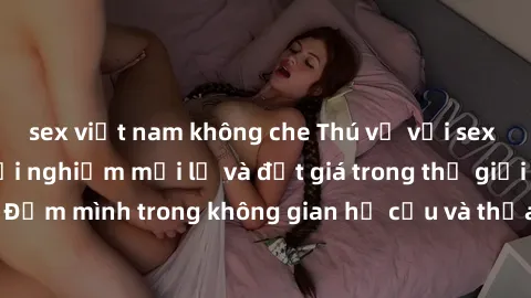 sex việt nam không che Thú vị với sex cosplay anime: Trải nghiệm mới lạ và đắt giá trong thế giới cosplay! Đắm mình trong không gian hư cấu và thỏa mãn niềm đam mê của bạn!