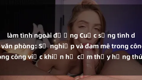làm tình ngoài đường Cuộc sống tình dục của nhân viên văn phòng: Sự nghiệp và đam mê trong công việc khiến họ cảm thấy hứng thú với tình dục?