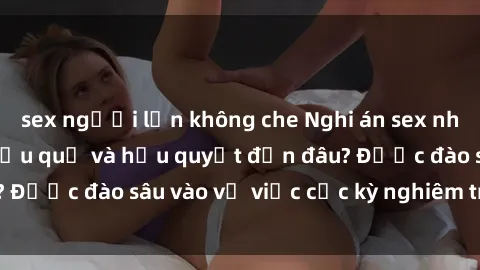 sex người lớn không che Nghi án sex nhân viên nhà hàng: Hậu quả và hậu quyết đến đâu? Được đào sâu vào vụ việc cực kỳ nghiêm trọng này.