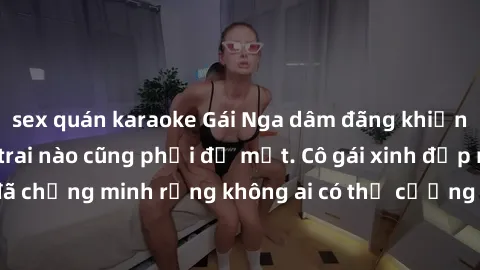 sex quán karaoke Gái Nga dâm đãng khiến tim bất cứ chàng trai nào cũng phải đỏ mặt. Cô gái xinh đẹp này đã chứng minh rằng không ai có thể cưỡng lại khi cô làm tình đắm say.