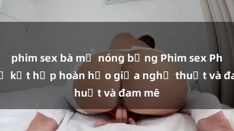 phim sex bà mẹ nóng bỏng Phim sex Pháp - Sự kết hợp hoàn hảo giữa nghệ thuật và đam mê