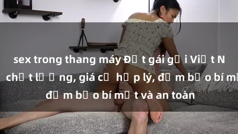 sex trong thang máy Đặt gái gọi Việt Nam: Dịch vụ chất lượng, giá cả hợp lý, đảm bảo bí mật và an toàn