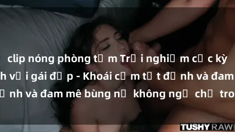 clip nóng phòng tắm Trải nghiệm cực kỳ thú vị khi làm tình với gái đẹp - Khoái cảm tột đỉnh và đam mê bùng nổ không ngờ chỉ trong một đêm!