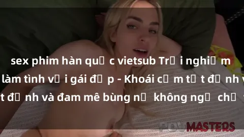sex phim hàn quốc vietsub Trải nghiệm cực kỳ thú vị khi làm tình với gái đẹp - Khoái cảm tột đỉnh và đam mê bùng nổ không ngờ chỉ trong một đêm!