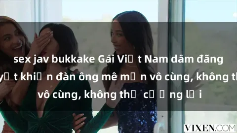 sex jav bukkake Gái Việt Nam dâm đãng: Những bí quyết khiến đàn ông mê mẩn vô cùng, không thể cưỡng lại
