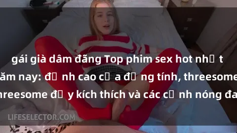 gái già dâm đãng Top phim sex hot nhất không thể bỏ lỡ năm nay: đỉnh cao của đồng tính, threesome đầy kích thích và các cảnh nóng đang gây sốt!