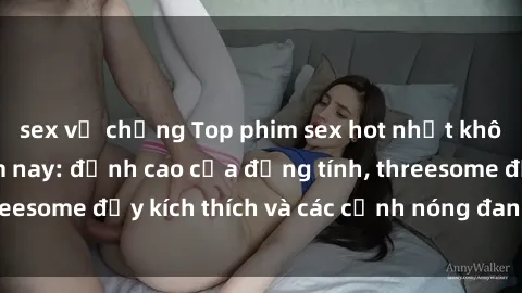 sex vợ chồng Top phim sex hot nhất không thể bỏ lỡ năm nay: đỉnh cao của đồng tính, threesome đầy kích thích và các cảnh nóng đang gây sốt!