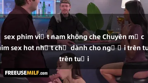 sex phim việt nam không che Chuyên mục phim sex hot nhất chỉ dành cho người trên tuổi