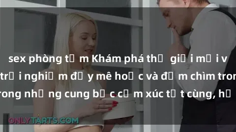 sex phòng tắm Khám phá thế giới mới với sex người lớn: trải nghiệm đầy mê hoặc và đắm chìm trong những cung bậc cảm xúc tột cùng, hứng khởi và cuốn hút.