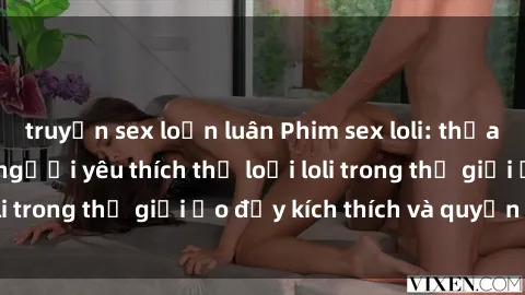truyện sex loạn luân Phim sex loli: thỏa mãn đam mê của người yêu thích thể loại loli trong thế giới ảo đầy kích thích và quyến rũ.