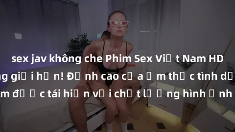 sex jav không che Phim Sex Việt Nam HD - Xem ngay và không giới hạn! Đỉnh cao của ẩm thực tình dục Việt Nam được tái hiện với chất lượng hình ảnh sắc nét. Hãy thưởng thức ngay!