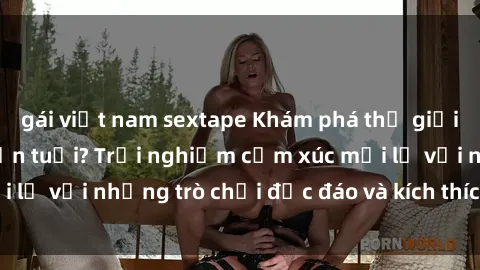 gái việt nam sextape Khám phá thế giới sex trực tuyến: Hơn tuổi? Trải nghiệm cảm xúc mới lạ với những trò chơi độc đáo và kích thích người lớn