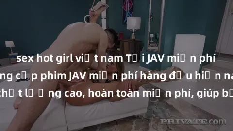 sex hot girl việt nam Tải JAV miễn phí: Các trang web cung cấp phim JAV miễn phí hàng đầu hiện nay. Các tác phẩm chất lượng cao, hoàn toàn miễn phí, giúp bạn thỏa mãn niềm đam mê mà không tốn kém.