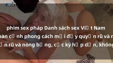 phim sex pháp Danh sách sex Việt Nam không che - Ảnh toàn cảnh phong cách mới đầy quyến rũ và nóng bỏng, cực kỳ hấp dẫn, không thể bỏ qua!