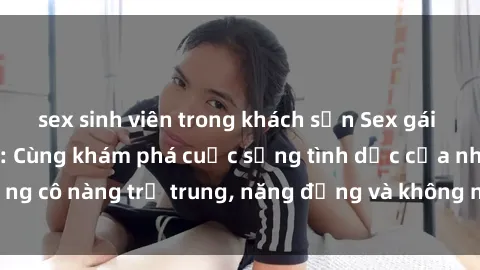 sex sinh viên trong khách sạn Sex gái sinh viên hot nhất: Cùng khám phá cuộc sống tình dục của những cô nàng trẻ trung, năng động và không ngần ngại thử nghiệm!