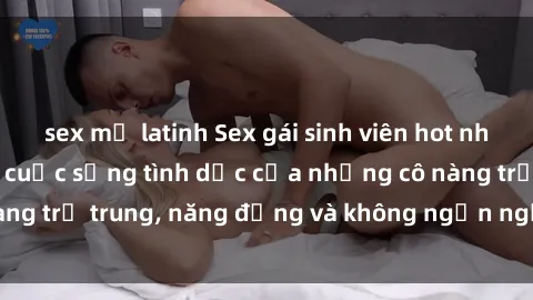 sex mỹ latinh Sex gái sinh viên hot nhất: Cùng khám phá cuộc sống tình dục của những cô nàng trẻ trung, năng động và không ngần ngại thử nghiệm!