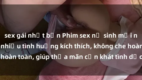 sex gái nhật bản Phim sex nữ sinh mới nhất: Trải nghiệm nhiều tình huống kích thích, không che hoàn toàn, giúp thỏa mãn cơn khát tình dục của các bạn trẻ