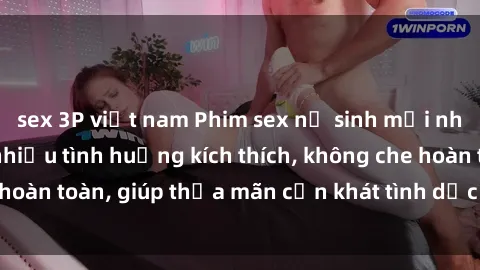 sex 3P việt nam Phim sex nữ sinh mới nhất: Trải nghiệm nhiều tình huống kích thích, không che hoàn toàn, giúp thỏa mãn cơn khát tình dục của các bạn trẻ