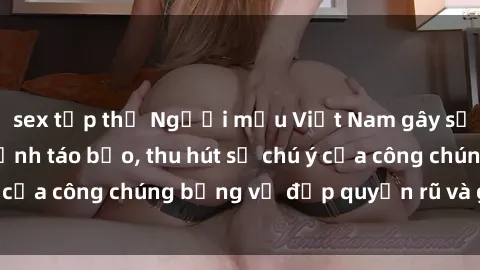 sex tập thể Người mẫu Việt Nam gây sốt với loạt shoot ảnh táo bạo, thu hút sự chú ý của công chúng bằng vẻ đẹp quyến rũ và gợi cảm.