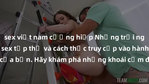 sex việt nam cưỡng hiếp Những trải nghiệm mới lạ với sex tập thể và cách thức truy cập vào hành lang đam mê của bạn. Hãy khám phá những khoái cảm đầy kích thích với tập thể hấp dẫn!