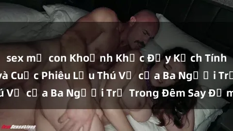 sex mẹ con Khoảnh Khắc Đầy Kịch Tính: Sex  Việt Nam và Cuộc Phiêu Lưu Thú Vị của Ba Người Trẻ Trong Đêm Say Đắm