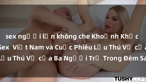 sex người lớn không che Khoảnh Khắc Đầy Kịch Tính: Sex  Việt Nam và Cuộc Phiêu Lưu Thú Vị của Ba Người Trẻ Trong Đêm Say Đắm
