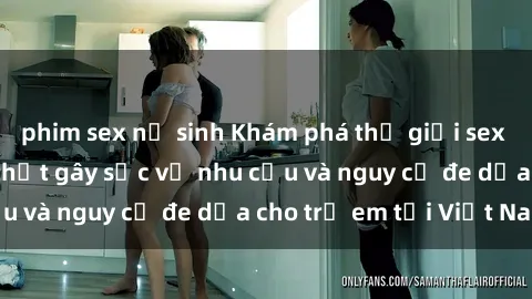 phim sex nữ sinh Khám phá thế giới sex loli Việt Nam: Sự thật gây sốc về nhu cầu và nguy cơ đe dọa cho trẻ em tại Việt Nam