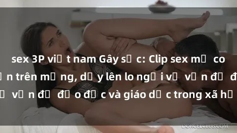 sex 3P việt nam Gây sốc: Clip sex mẹ con Việt Nam lan truyền trên mạng, dấy lên lo ngại về vấn đề đạo đức và giáo dục trong xã hội hiện nay.