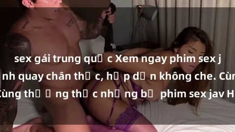 sex gái trung quốc Xem ngay phim sex jav HD với những cảnh quay chân thực, hấp dẫn không che. Cùng thưởng thức những bộ phim sex jav HD hot nhất hiện nay!