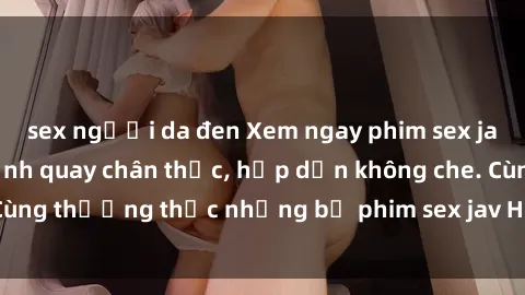 sex người da đen Xem ngay phim sex jav HD với những cảnh quay chân thực, hấp dẫn không che. Cùng thưởng thức những bộ phim sex jav HD hot nhất hiện nay!