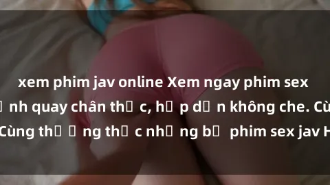 xem phim jav online Xem ngay phim sex jav HD với những cảnh quay chân thực, hấp dẫn không che. Cùng thưởng thức những bộ phim sex jav HD hot nhất hiện nay!